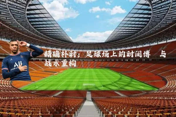 精确补时：足球场上的时间博弈与战术重构