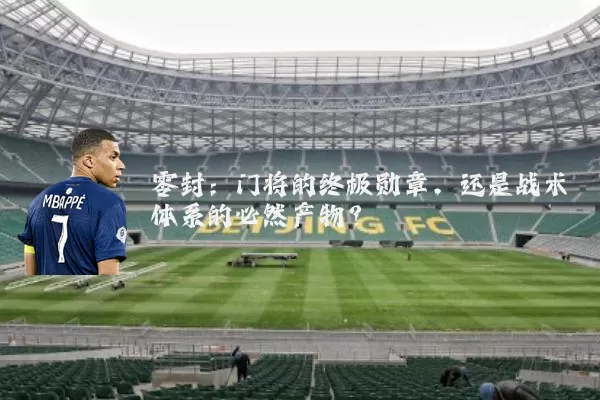 零封：门将的终极勋章，还是战术体系的必然产物？