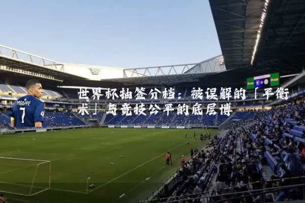 世界杯抽签分档：被误解的「平衡术」与竞技公平的底层博弈